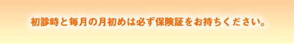 初診時と毎月の月初めは必ず保険証をお持ちください。